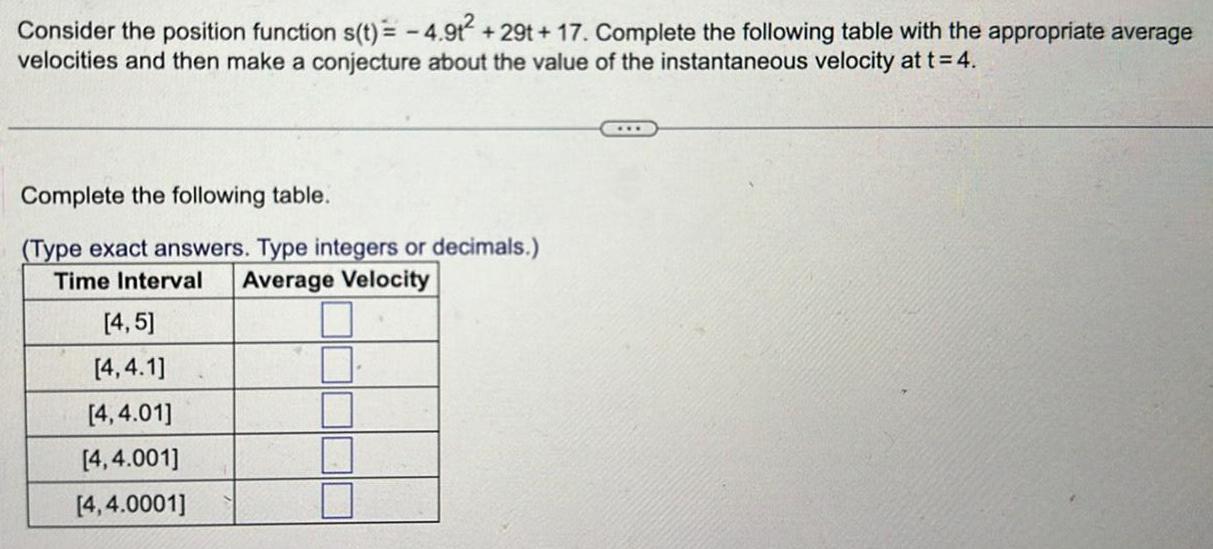 Consider the position function s t 4 9t 29t 17 Complete the following table with the appropriate average velocities and then make a conjecture about the value of the instantaneous velocity at t 4 Complete the following table Type exact answers Type integers or decimals Time Interval Average Velocity 4 5 4 4 1 4 4 01 4 4 001 4 4 0001