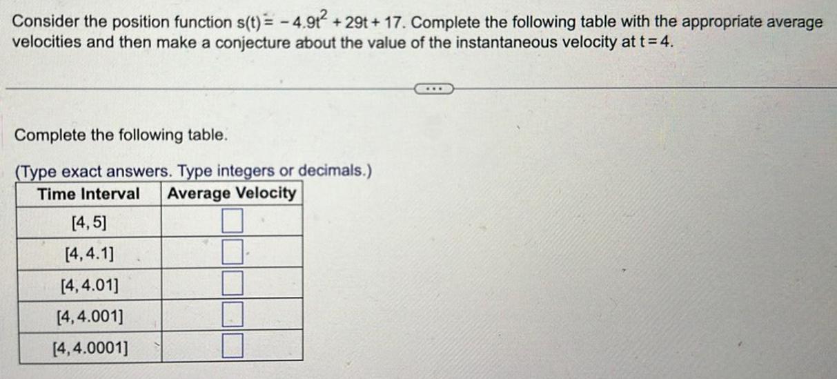 Consider the position function s t 4 9t 29t 17 Complete the following table with the appropriate average velocities and then make a conjecture about the value of the instantaneous velocity at t 4 Complete the following table Type exact answers Type integers or decimals Time Interval Average Velocity 4 5 4 4 1 4 4 01 4 4 001 4 4 0001