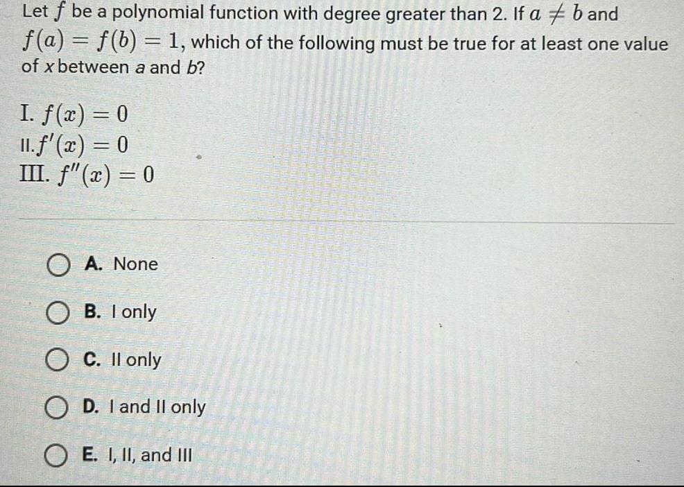 Let f be a polynomial function with degree greater than 2 If a b and f a f b 1 which of the following must be true for at least one value of x between a and b I f x 0 11 f x 0 III f x 0 OA None OB I only O C II only OD I and II only OE I II and III