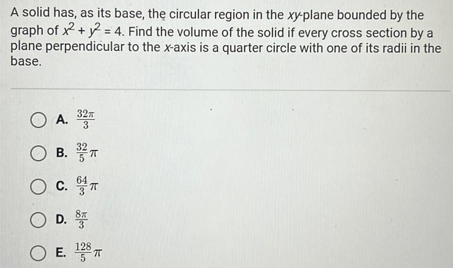 A solid has as its base the circular region in the xy plane bounded by the graph of x y2 4 Find the volume of the solid if every cross section by a plane perpendicular to the x axis is a quarter circle with one of its radii in the base 32 A 32T OA 32 B 3 TT C 8T OD 3 E 138 T 5 OE