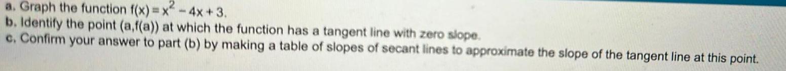 a Graph the function f x x 4x 3 b Identify the point a f a at which the function has a tangent line with zero slope c Confirm your answer to part b by making a table of slopes of secant lines to approximate the slope of the tangent line at this point