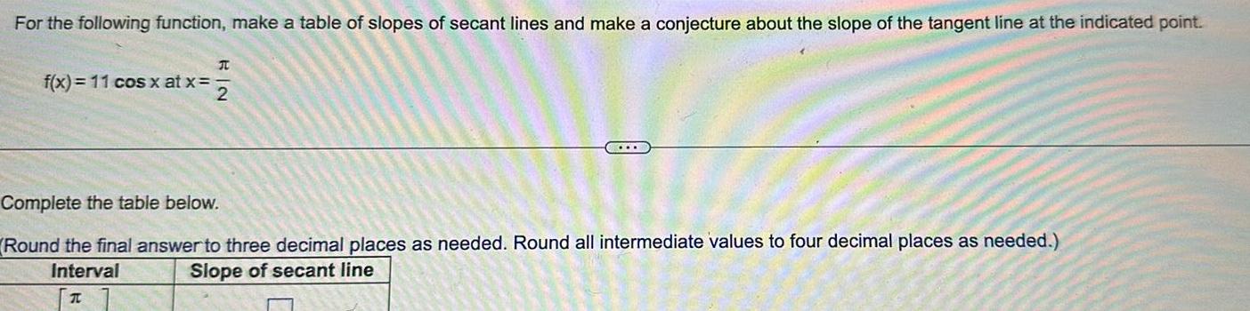 For the following function make a table of slopes of secant lines and make a conjecture about the slope of the tangent line at the indicated point f x 11 cos x at x RIN x 2 Complete the table below Round the final answer to three decimal places as needed Round all intermediate values to four decimal places as needed Slope of secant line Interval T