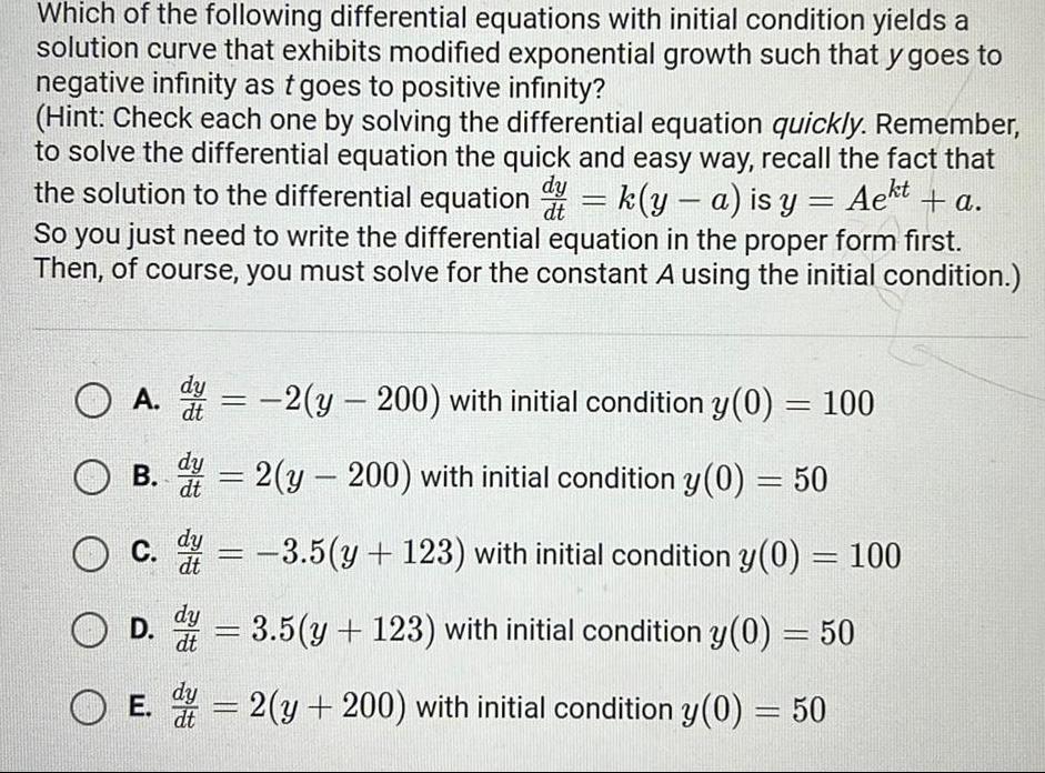 Which of the following differential equations with initial condition yields a solution curve that exhibits modified exponential growth such that y goes to negative infinity as t goes to positive infinity Hint Check each one by solving the differential equation quickly Remember to solve the differential equation the quick and easy way recall the fact that the solution to the differential equation k y a is y Aekt Aekt a So you just need to write the differential equation in the proper form first Then of course you must solve for the constant A using the initial condition OA 2 y 200 with initial condition y 0 B 38 38 100 D dy dt 2 y 200 with initial condition y 0 50 dy O C c 3 5 y 123 with initial condition y 0 100 dy 3 5 y 123 with initial condition y 0 50 dt E 2 y 200 with initial condition y 0 50