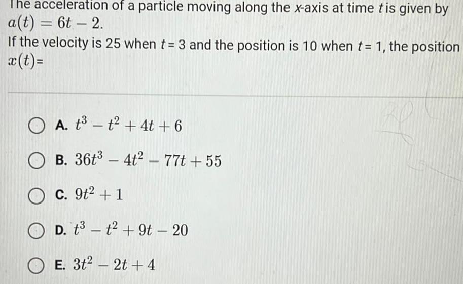 he acceleration of a particle moving along the x axis at time tis given by a t 6t 2 If the velocity is 25 when t 3 and the position is 10 when t 1 the position x t A t t 4t 6 B 36t 4t2 77t 55 O c 9t 1 D t3 t 9t 20 OE 3t 2t 4