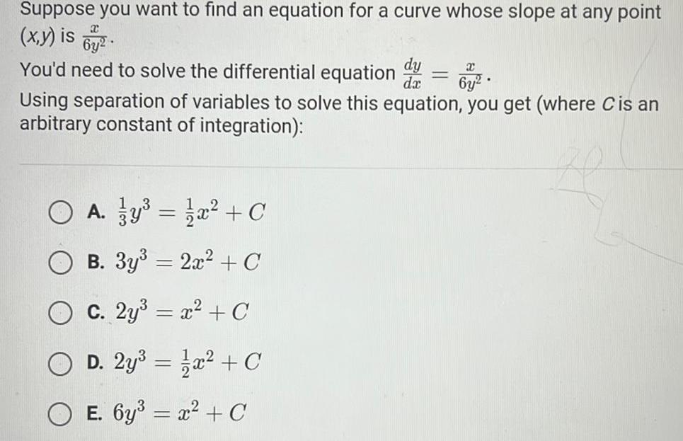 Suppose you want to find an equation for a curve whose slope at any point x y is x 6y2 You d need to solve the differential equation x 6y Using separation of variables to solve this equation you get where C is an arbitrary constant of integration O A y x C B 3y 2x C C 2y x C O D 2y x C E 6y x C