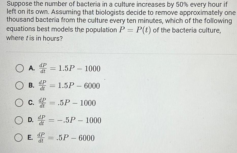 Suppose the number of bacteria in a culture increases by 50 every hour if left on its own Assuming that biologists decide to remove approximately one thousand bacteria from the culture every ten minutes which of the following equations best models the population P P t of the bacteria culture where tis in hours O A 1 5P 1000 dt OB 1 5P 6000 O c 5P 1000 OD 5P 5P 1000 OE dP dt dP dt dP dt F 5P 6000