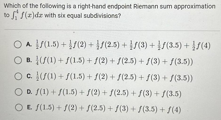 Which of the following is a right hand endpoint Riemann sum approximation to f f x dx with six equal subdivisions A 1 5 2 f 2 5 f 3 3 5 4 O B O c f 1 f 1 5 f 2 f 2 5 f 3 f 3 5 f 1 f 1 5 f 2 f 2 5 f 3 f 3 5 O D f 1 f 1 5 f 2 f 2 5 f 3 f 3 5 E 1 5 f 2 f 2 5 3 f 3 5 f 4