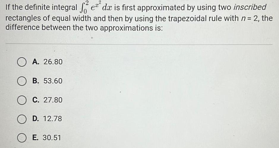 If the definite integral e da is first approximated by using two inscribed f rectangles of equal width and then by using the trapezoidal rule with n 2 the difference between the two approximations is OA 26 80 OB 53 60 OC 27 80 OD 12 78 O E 30 51