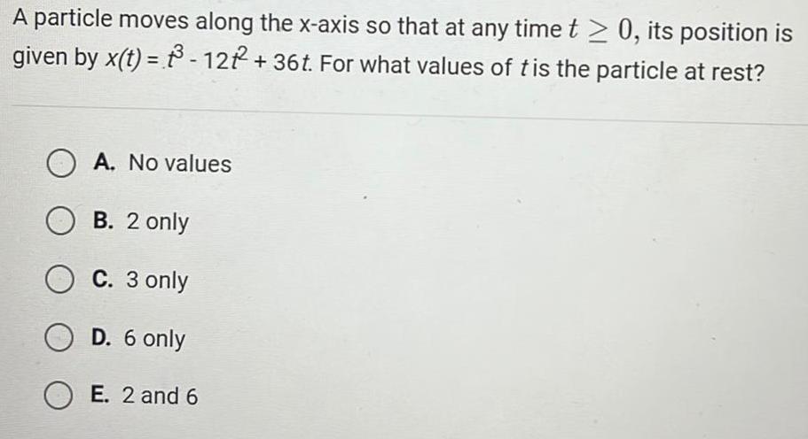 A particle moves along the x axis so that at any time t 0 its position is given by x t 3 12 2 36t For what values of t is the particle at rest A No values OB 2 only O C 3 only O D 6 only OE 2 and 6