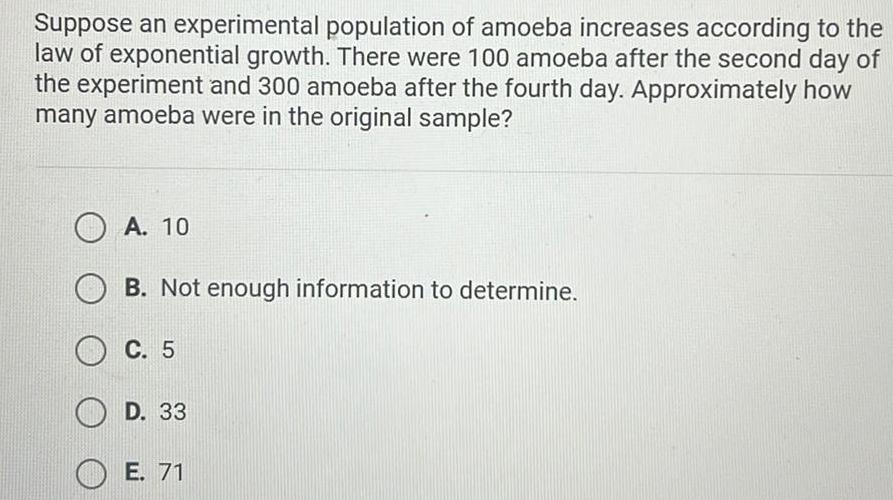 Suppose an experimental population of amoeba increases according to the law of exponential growth There were 100 amoeba after the second day of the experiment and 300 amoeba after the fourth day Approximately how many amoeba were in the original sample A 10 B Not enough information to determine C 5 D 33 E 71