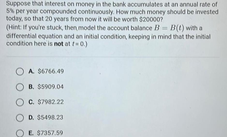 Suppose that interest on money in the bank accumulates at an annual rate of 5 per year compounded continuously How much money should be invested today so that 20 years from now it will be worth 20000 Hint If you re stuck then model the account balance B B t with a differential equation and an initial condition keeping in mind that the initial condition here is not at t 0 OA 6766 49 OB 5909 04 C 7982 22 OD 5498 23 E 7357 59