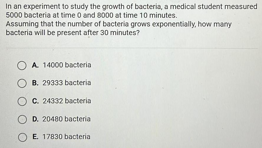 In an experiment to study the growth of bacteria a medical student measured 5000 bacteria at time 0 and 8000 at time 10 minutes Assuming that the number of bacteria grows exponentially how many bacteria will be present after 30 minutes A 14000 bacteria B 29333 bacteria C 24332 bacteria D 20480 bacteria E 17830 bacteria