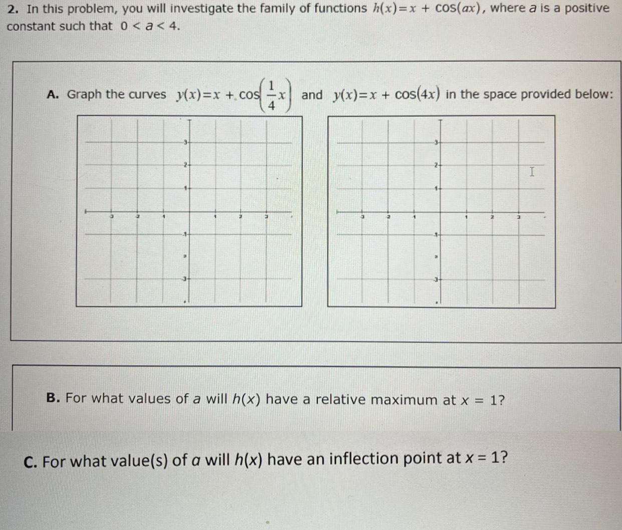 2 In this problem you will investigate the family of functions h x x cos ax where a is a positive constant such that 0 a 4 A Graph the curves y x x cos x and y x x cos 4x in the space provided below 4 B For what values of a will h x have a relative maximum at x 1 C For what value s of a will h x have an inflection point at x 1 I