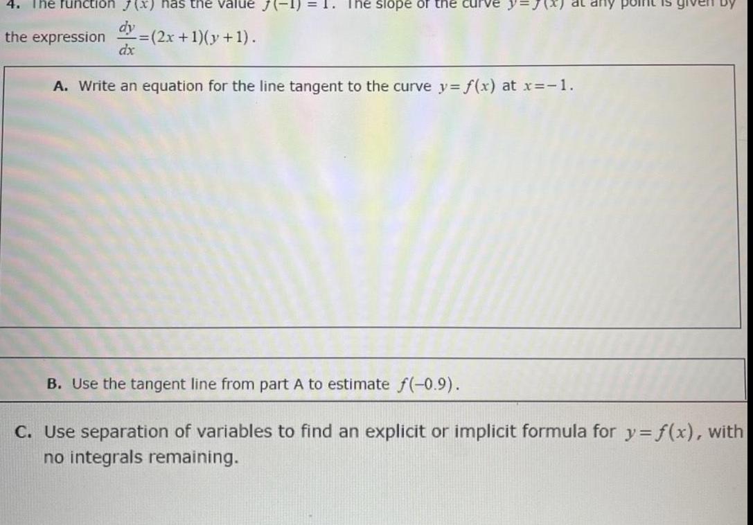 4 The function 7 x has the value J 1 dy the expression 2x 1 y 1 dx The slope of the curve at any point is A Write an equation for the line tangent to the curve y f x at x 1 B Use the tangent line from part A to estimate f 0 9 C Use separation of variables to find an explicit or implicit formula for y f x with no integrals remaining