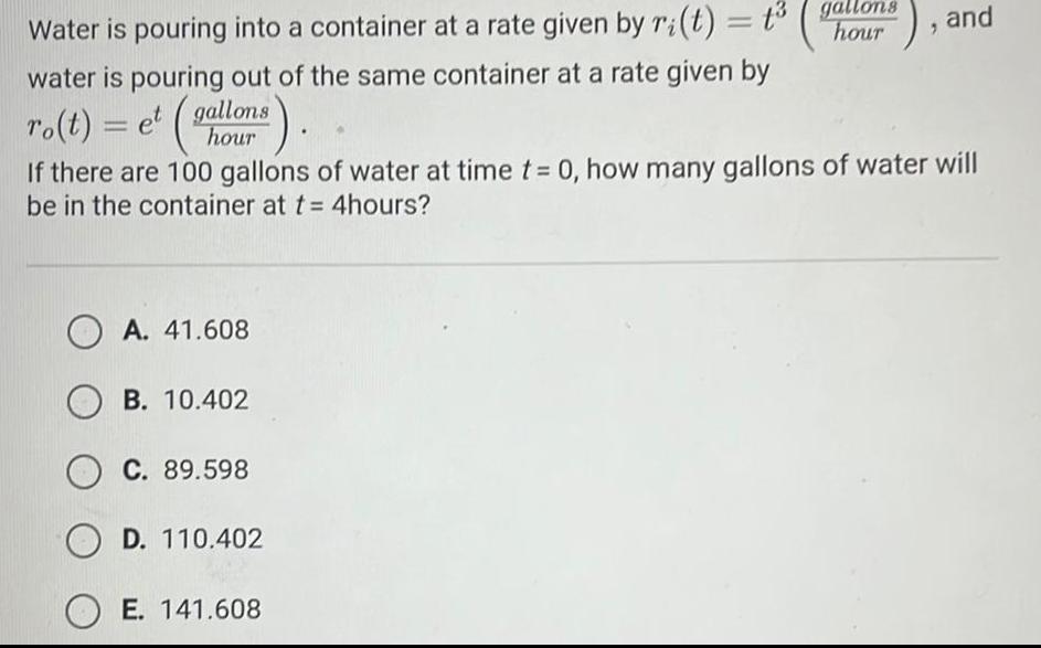 Water is pouring into a container at a rate given by ri t t gallons hour water is pouring out of the same container at a rate given by ro t et gallons hour OA 41 608 B 10 402 OC 89 598 If there are 100 gallons of water at time t 0 how many gallons of water will be in the container at t 4hours D 110 402 2 OE 141 608 and