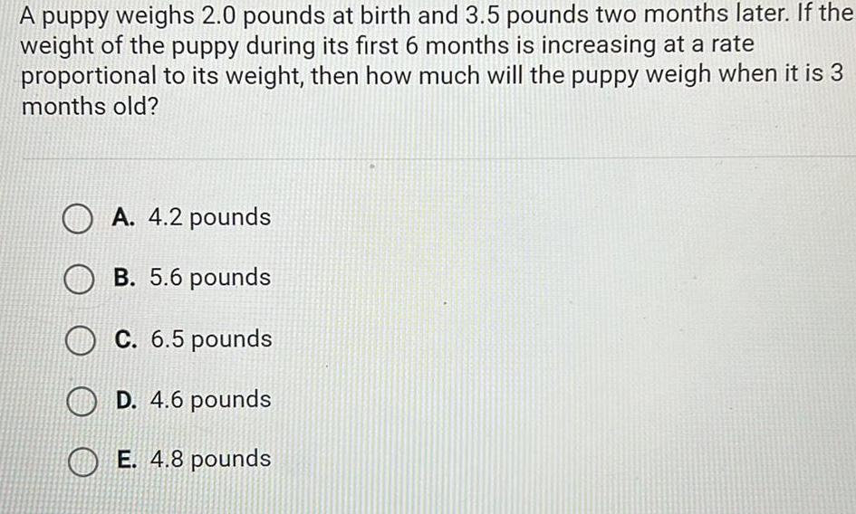 A puppy weighs 2 0 pounds at birth and 3 5 pounds two months later If the weight of the puppy during its first 6 months is increasing at a rate proportional to its weight then how much will the puppy weigh when it is 3 months old OA 4 2 pounds OB 5 6 pounds C 6 5 pounds D 4 6 pounds E 4 8 pounds