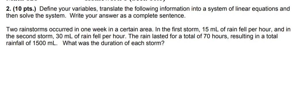 2 10 pts Define your variables translate the following information into a system of linear equations and then solve the system Write your answer as a complete sentence Two rainstorms occurred in one week in a certain area In the first storm 15 mL of rain fell per hour and in the second storm 30 mL of rain fell per hour The rain lasted for a total of 70 hours resulting in a total rainfall of 1500 mL What was the duration of each storm