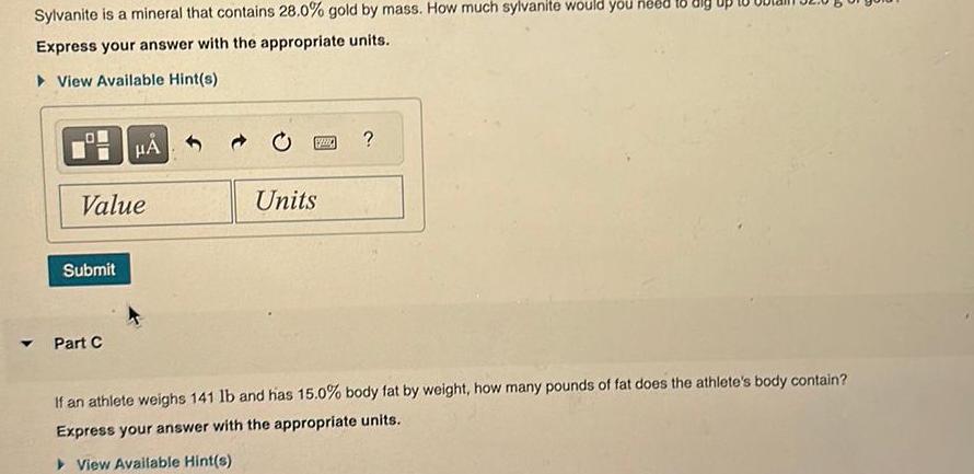 Sylvanite is a mineral that contains 28 0 gold by mass How much sylvanite would you need to dig Express your answer with the appropriate units View Available Hint s Value Submit Part C 1220 Units If an athlete weighs 141 lb and has 15 0 body fat by weight how many pounds of fat does the athlete s body contain Express your answer with the appropriate units View Available Hint s