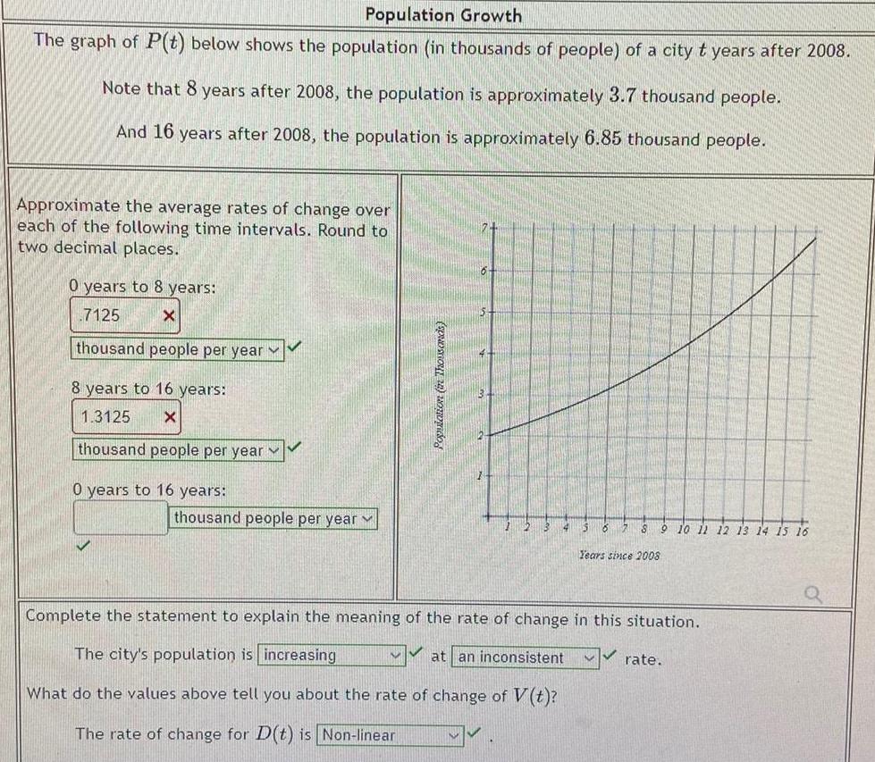 Population Growth The graph of P t below shows the population in thousands of people of a city t years after 2008 Note that 8 years after 2008 the population is approximately 3 7 thousand people And 16 years after 2008 the population is approximately 6 85 thousand people Approximate the average rates of change over each of the following time intervals Round to two decimal places 0 years to 8 years 7125 X thousand people per year 8 years to 16 years 1 3125 X thousand people per year 0 years to 16 years thousand people per year set 2 wido 2 13 12 7 8 9 10 11 12 13 14 15 16 Years since 2008 Complete the statement to explain the meaning the rate of change in this situation The city s population is increasing at an inconsistent What do the values above tell you about the rate of change of V t The rate of change for D t is Non linear rate