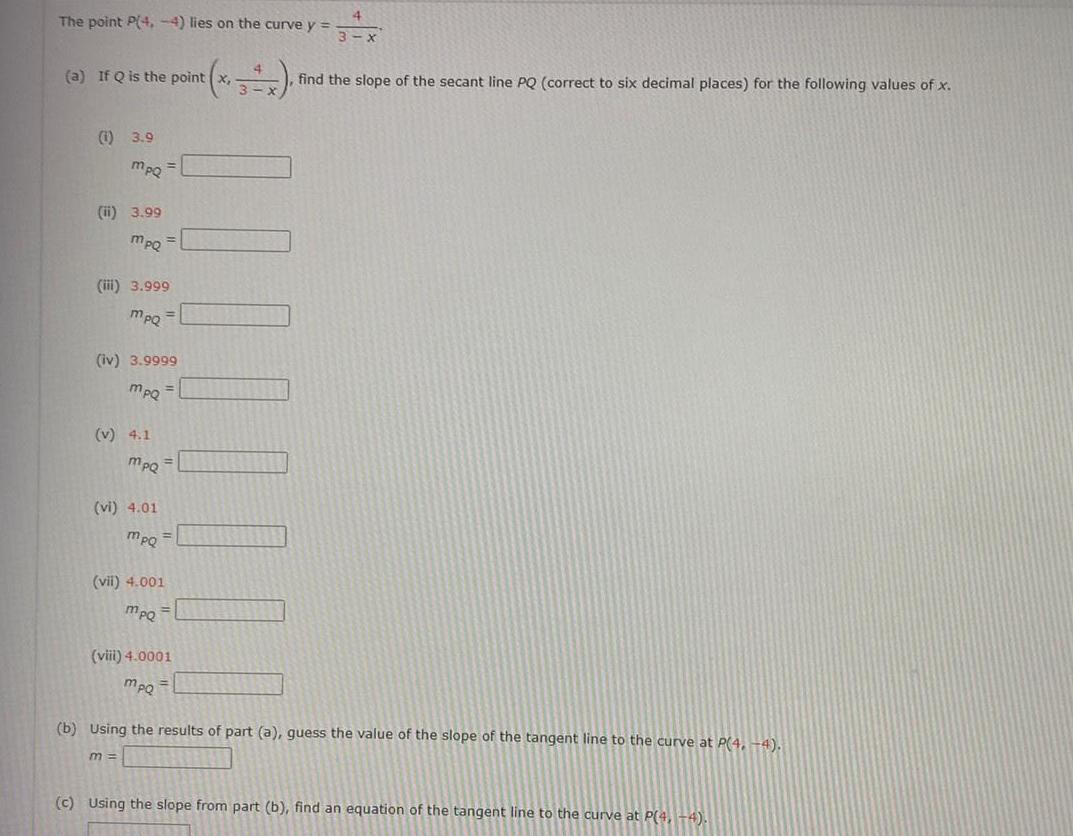 The point P 4 4 lies on the curve y a If Q is the point 1 3 9 mpqQ ii 3 99 mpQ iii 3 999 mpQ iv 3 9999 MpQ 1 v 4 1 MpQ vi 4 01 m mpQ vii 4 001 mpo viii 4 0001 mpo 4 3 x find the slope of the secant line PQ correct to six decimal places for the following values of x b Using the results of part a guess the value of the slope of the tangent line to the curve at P 4 4 c Using the slope from part b find an equation of the tangent line to the curve at P 4 4