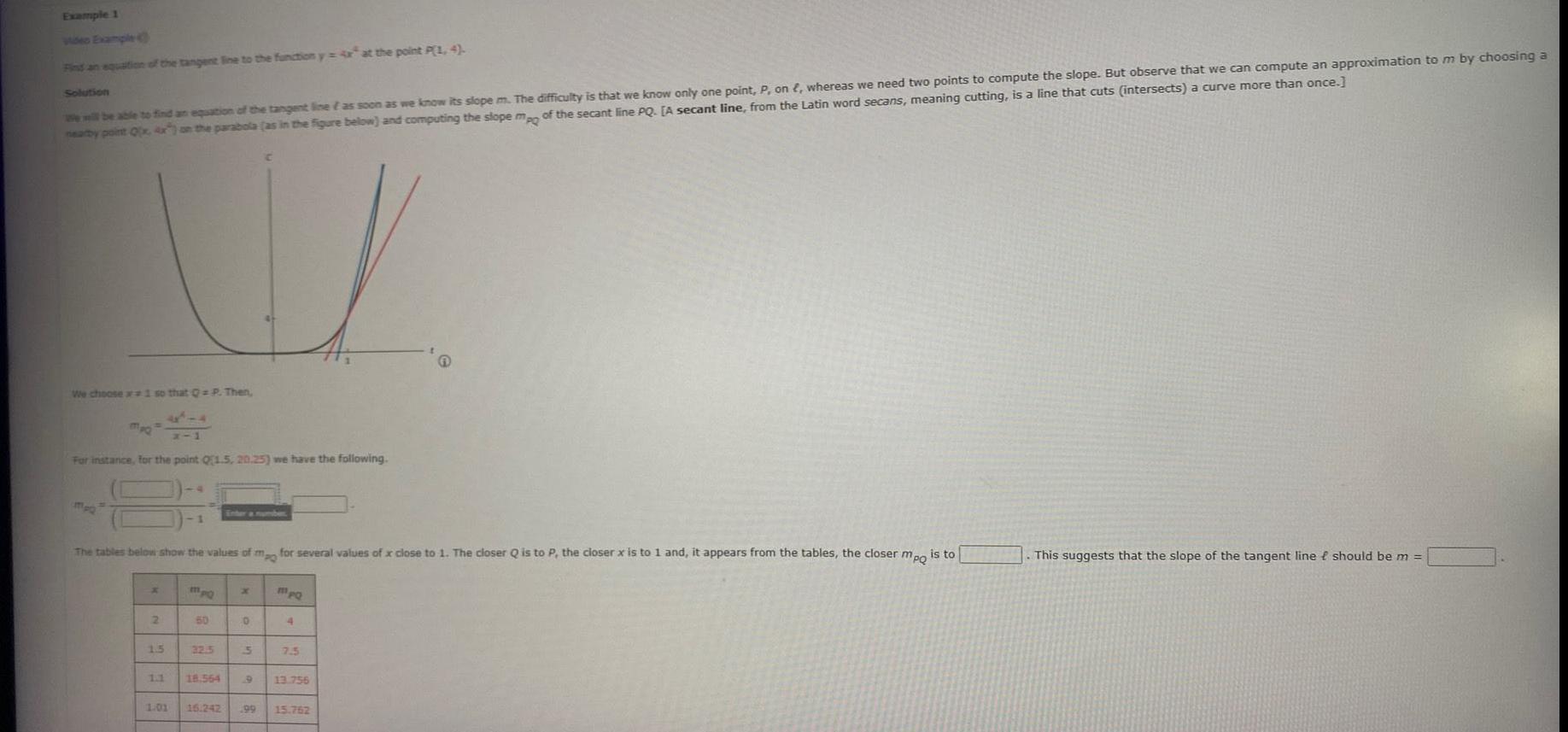 Example 1 Find an equation of the tangent line to the function y at the point P 1 4 Solution We will be able to find an equation of the tangent line as soon as we know its slope m The difficulty is that we know only one point P on whereas we need two points to compute the slope But observe that we can compute an approximation to m by choosing a nearby point Q x 4x on the parabola as in the figure below and computing the slope mpo of the secant line PQ A secant line from the Latin word secans meaning cutting is a line that cuts intersects a curve more than once We choose 1 so that Q P Then mpQ For instance for the point Q1 5 20 25 we have the following The tables below show the values of mo for several values of x close to 1 The closer Q is to P the closer x is to 1 and it appears from the tables the closer mpo is to x 2 1 5 1 1 MpQ 50 32 5 18 564 0 5 1 01 16 242 199 MpQ 4 7 5 13 756 15 762 This suggests that the slope of the tangent line f should be m