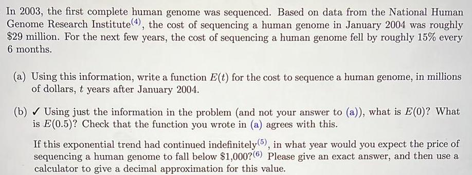 In 2003 the first complete human genome was sequenced Based on data from the National Human Genome Research Institute 4 the cost of sequencing a human genome in January 2004 was roughly 29 million For the next few years the cost of sequencing a human genome fell by roughly 15 every 6 months a Using this information write a function E t for the cost to sequence a human genome in millions of dollars t years after January 2004 b Using just the information in the problem and not your answer to a what is E 0 What is E 0 5 Check that the function you wrote in a agrees with this If this exponential trend had continued indefinitely 5 in what year would you expect the price of sequencing a human genome to fall below 1 000 6 Please give an exact answer and then use a calculator to give a decimal approximation for this value