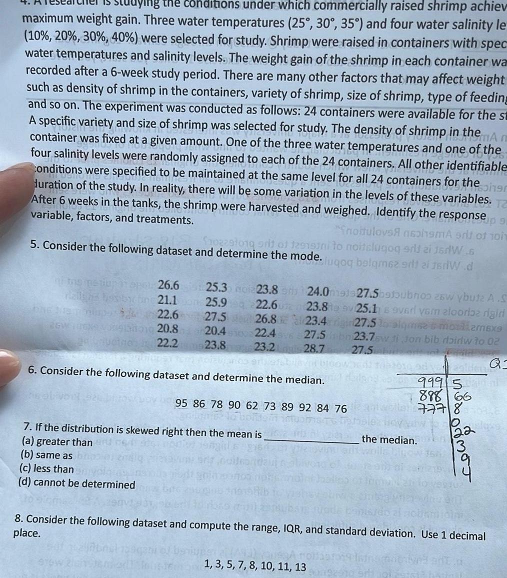 ying the conditions under which commercially raised shrimp achiev maximum weight gain Three water temperatures 25 30 35 and four water salinity le 10 20 30 40 were selected for study Shrimp were raised in containers with spec water temperatures and salinity levels The weight gain of the shrimp in each container wa recorded after a 6 week study period There are many other factors that may affect weight such as density of shrimp in the containers variety of shrimp size of shrimp type of feeding and so on The experiment was conducted as follows 24 containers were available for the st A specific variety and size of shrimp was selected for study The density of shrimp in the Am container was fixed at a given amount One of the three water temperatures and one of the four salinity levels were randomly assigned to each of the 24 containers All other identifiable Conditions were specified to be maintained at the same level for all 24 containers for the duration of the study In reality there will be some variation in the levels of these variables T After 6 weeks in the tanks the shrimp were harvested and weighed Identify the variable factors and treatments response up 91 noitulovs naohsmA erit of 1011 songr 5 Consider the following dataset and determine the mode fuqoq belgm62 srt 21 f rW d 102291019 prit of 129151ni to noitelugog srij zi jerW 6 2GW 26 6 25 3 noia23 8 21 1 25 9 22 6 23 8 26 823 4 22 46 27 5bn 23 2 28 7 22 6 27 5 vorgang 20 8 20 4 sms 23 8 22 2 6 Consider the following dataset and determine the median 95 86 78 90 62 73 89 92 84 76 7 If the distribution is skewed right then the mean is a greater than b same as c less than d cannot be determined 24 0m91927 5b9toubnoo 26w ybute A S 25 1 s ovari vom alooriaz nigiri 27 5 lo algmse s moralarexe 23 7sw di Jon bib doirlw to 02 27 5 or ot 10 2010 od volden Q 1 3 5 7 8 10 11 13 999 5l 888 66 777 836 uslaze NODO MOJ the median 8 Consider the following dataset and compute the range IQR and standard deviation Use 1 decimal place
