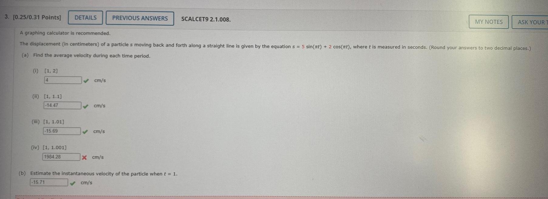 3 0 25 0 31 Points DETAILS 1 1 2 4 A graphing calculator is recommended The displacement in centimeters of a particle s moving back and forth along a straight line is given by the equation s 5 sin nt 2 cos nt where t is measured in seconds Round your answers to two decimal places a Find the average velocity during each time period ii 1 1 1 14 47 iii 1 1 01 15 69 iv 1 1 001 1984 28 cm s cm s cm s x cm s PREVIOUS ANSWERS SCALCET9 2 1 008 cm s b Estimate the instantaneous velocity of the particle when t 1 15 71 MY NOTES ASK YOUR