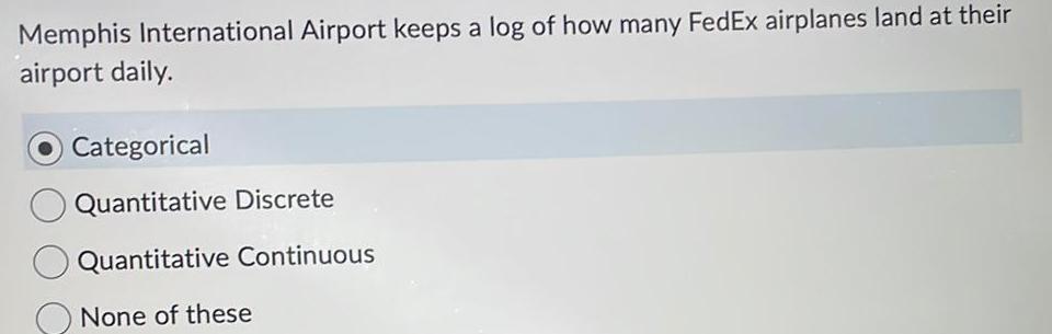 Memphis International Airport keeps a log of how many FedEx airplanes land at their airport daily Categorical O Quantitative Discrete Quantitative Continuous None of these