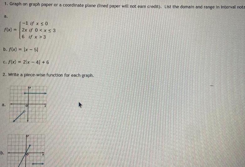 1 Graph on graph paper or coordinate plane lined paper will not earn credit List the domain and range in interval nota a f x b f x x 51 c f x 2x 41 6 2 Write a plece wise function for each graph a b 1 if x 0 2x if 0 x 3 6 if x 3 0