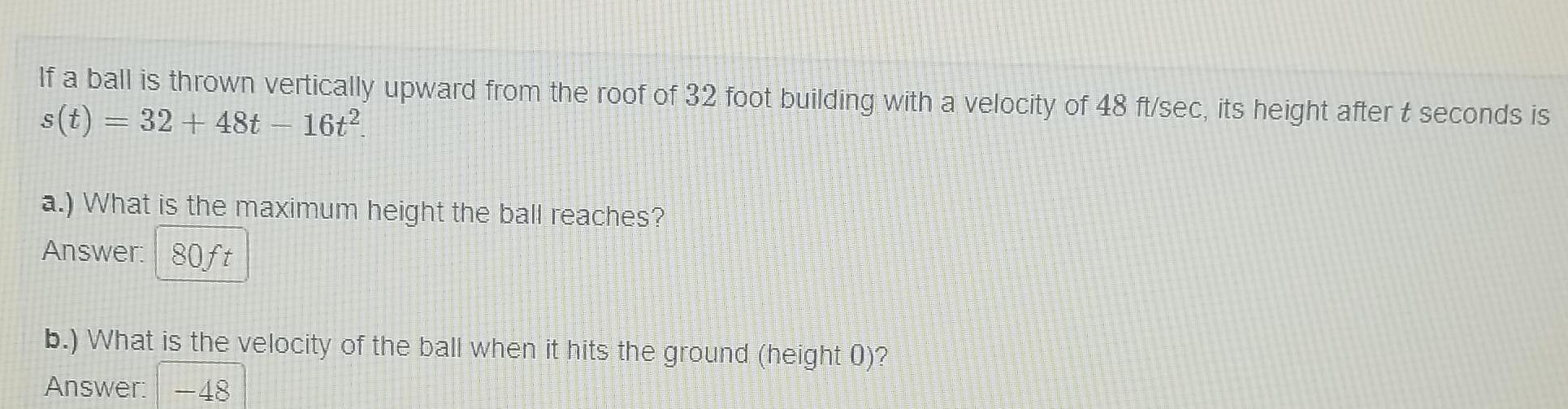 If a ball is thrown vertically upward from the roof of 32 foot building with a velocity of 48 ft sec its height after t seconds is s t 32 48t 16t a What is the maximum height the ball reaches Answer 80ft b What is the velocity of the ball when it hits the ground height 0 Answer 48