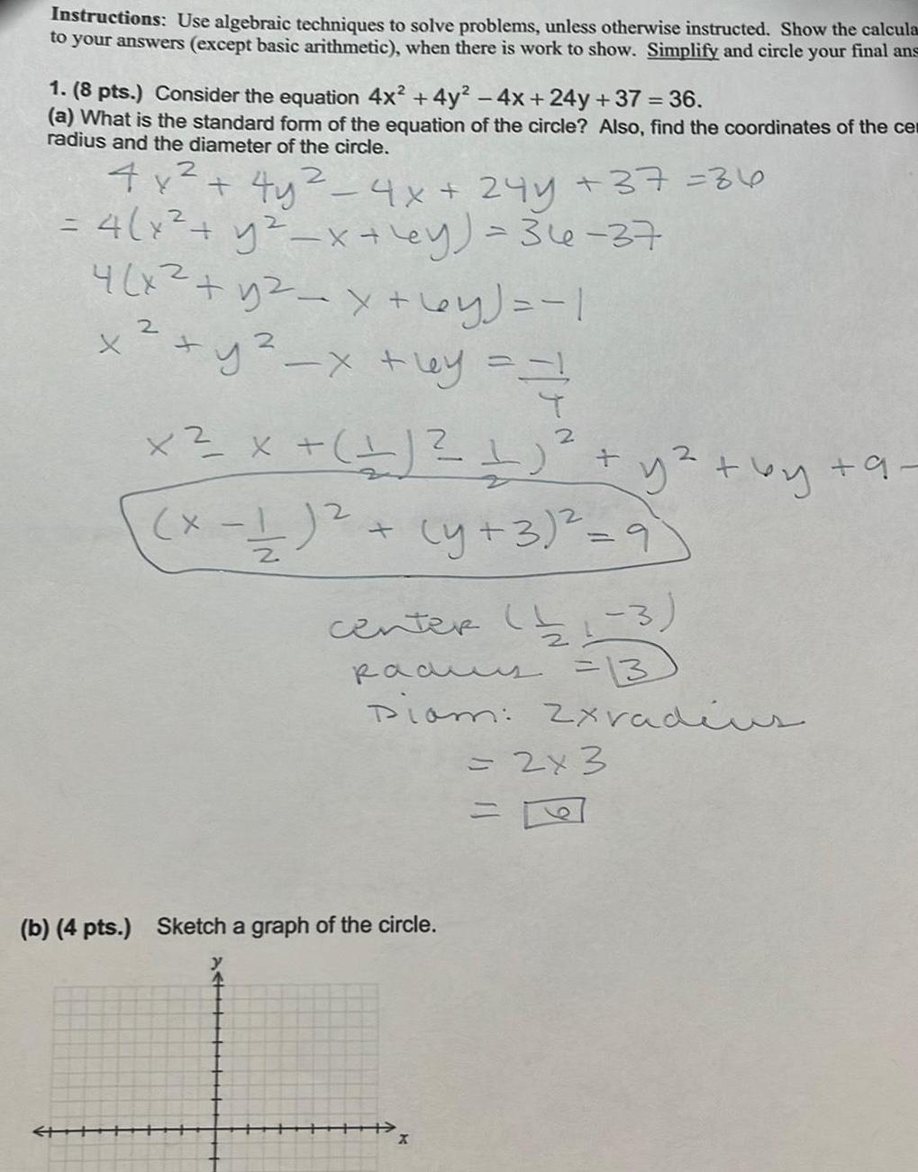 Instructions Use algebraic techniques to solve problems unless otherwise instructed Show the calcula to your answers except basic arithmetic when there is work to show Simplify and circle your final ans 1 8 pts Consider the equation 4x 4y 4x 24y 37 36 a What is the standard form of the equation of the circle Also find the coordinates of the cen radius and the diameter of the circle 2 2 4x 4y 4x 24y 37 36 4 x y x y 36 37 4 x y2 x 6y 1 2 x y x y XX 2 1 1 y by 9 x 1 y 3 9 2 center b1 3 2 padus 13 Diam 2xradius b 4 pts Sketch a graph of the circle 2x 3 E