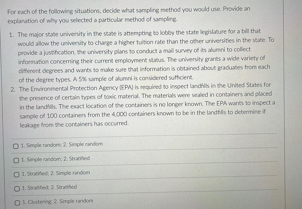 For each of the following situations decide what sampling method you would use Provide an explanation of why you selected a particular method of sampling 1 The major state university in the state is attempting to lobby the state legislature for a bill that would allow the university to charge a higher tuition rate than the other universities in the state To provide a justification the university plans to conduct a mail survey of its alumni to collect information concerning their current employment status The university grants a wide variety of different degrees and wants to make sure that information is obtained about graduates from each of the degree types A 5 sample of alumni is considered sufficient 2 The Environmental Protection Agency EPA is required to inspect landfills in the United States for the presence of certain types of toxic material The materials were sealed in containers and placed in the landfills The exact location of the containers is no longer known The EPA wants to inspect a sample of 100 containers from the 4 000 containers known to be in the landfills to determine if leakage from the containers has occurred O 1 Simple random 2 Simple random 01 Simple random 2 Stratified O 1 Stratified 2 Simple random O 1 Stratified 2 Stratified 1 Clustering 2 Simple random