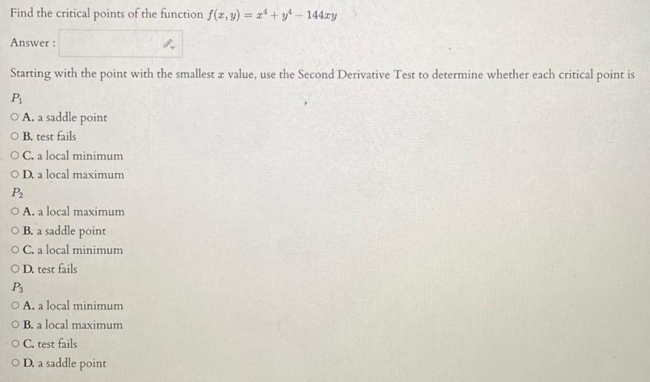 Find the critical points of the function f x y x y 144xy Answer 8 Starting with the point with the smallest z value use the Second Derivative Test to determine whether each critical point is P O A a saddle point O B test fails OC a local minimum O D a local maximum P O A a local maximum OB a saddle point O C a local minimum OD test fails P3 O A a local minimum O B a local maximum O C test fails O D a saddle point