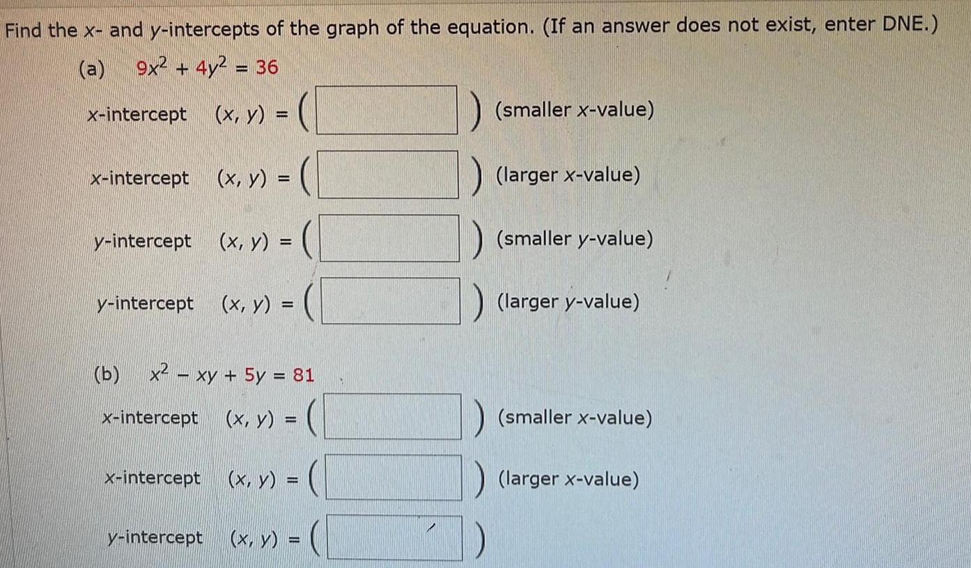 Find the x and y intercepts of the graph of the equation If an answer does not exist enter DNE 9x 4y 36 x intercept x intercept x y y intercept x y y intercept x y x y b x xy 5y 81 x intercept x y x intercept x y y intercept x y smaller x value larger x value smaller y value larger y value smaller x value larger x value