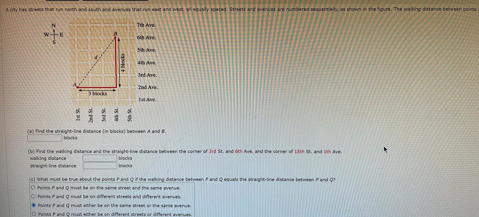 A city has streets that run north and south and avenues that run east and west all equally spaced Streets and avenues are numbered sequentially as shown in the figure The walking distance between points N W E 1st St 3 blocks 2nd St 4 blocks 5th St 7th Ave 6th Ave 5th Ave 4th Ave 3rd Ave 2nd Ave 1st Ave a Find the straight line distance in blocks between A and B blocks b Find the walking distance and the straight line distance between the corner of 3rd St and 6th Ave and the corner of 15th St and 1th Ave walking distance blocks straight line distance blocks c What must be true about the points P and Q if the walking distance between P and Q equals the straight line distance between P and Q O Points P and Q must be on the same street and the same avenue O Points P and Q must be on different streets and different avenues OPoints P and Q must either be on the same street or the same avenue O Points P and Q must either be on different streets or different avenues