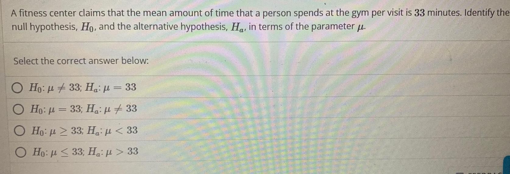 A fitness center claims that the mean amount of time that a person spends at the gym per visit is 33 minutes Identify the null hypothesis Ho and the alternative hypothesis Ha in terms of the parameter u Select the correct answer below O Ho 33 Ha 33 O Ho 33 Ha 33 O Ho 33 Ha 33 Ho p 33 Ha u 33