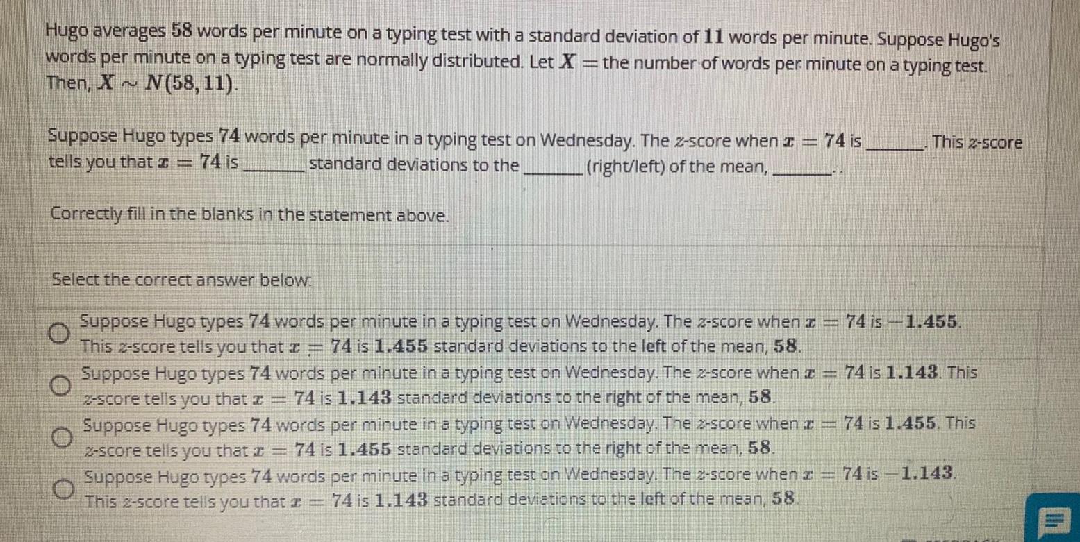 Hugo averages 58 words per minute on a typing test with a standard deviation of 11 words per minute Suppose Hugo s words per minute on a typing test are normally distributed Let X the number of words per minute on a typing test Then X N N 58 11 Suppose Hugo types 74 words per minute in a typing test on Wednesday The z score when z 74 is tells you that 74 is standard deviations to the right left of the mean Correctly fill in the blanks in the statement above Select the correct answer below 74 is 1 455 74 is 1 143 This Suppose Hugo types 74 words per minute in a typing test on ednesday The 2 score when z This 2 score tells you that 74 is 1 455 standard deviations to the left of the mean 58 Suppose Hugo types 74 words per minute in a typing test on Wednesday The z score when z 2 score tells you that a 74 is 1 143 standard deviations to the right of the mean 58 Suppose Hugo types 74 words per minute in a typing test on Wednesday The 2 score when 74 is 1 455 This 2 score tells you that z 74 is 1 455 standard deviations to the right of the mean 58 Suppose Hugo types 74 words per minute in a typing test on Wednesday The 2 score when z 74 is 1 143 This 2 score tells you that a 74 is 1 143 standard deviations to the left of the mean 58 2 0 This 2 score 127 11