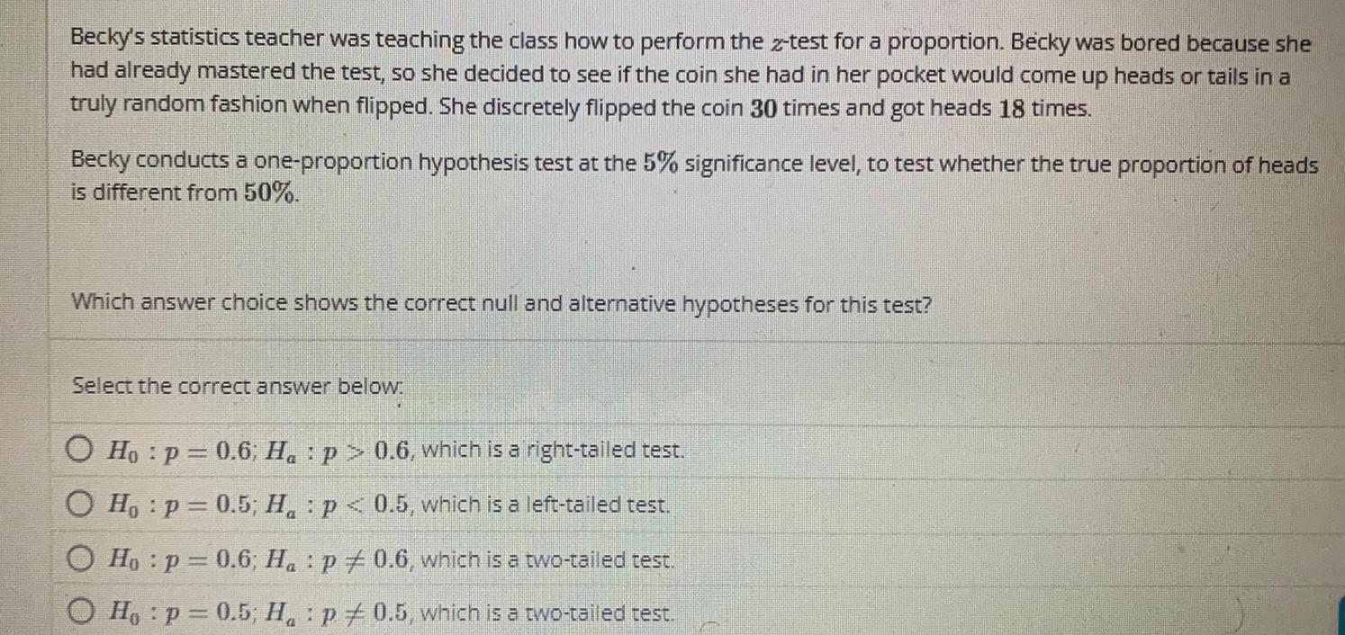 Becky s statistics teacher was teaching the class how to perform the 2 test for a proportion Becky was bored because she had already mastered the test so she decided to see if the coin she had in her pocket would come up heads or tails in a truly random fashion when flipped She discretely flipped the coin 30 times and got heads 18 times Becky conducts a one proportion hypothesis test at the 5 significance level to test whether the true proportion of heads is different from 50 Which answer choice shows the correct null and alternative hypotheses for this test Select the correct answer below O Ho p 0 6 Ha p 0 6 which is a right tailed test O Ho p 0 5 H p 0 5 which is a left tailed test Ho p 0 6 Ha p 0 6 which is a two tailed test Ho p 0 5 H p0 5 which is a two tailed test P