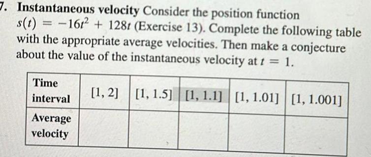 7 Instantaneous velocity Consider the position function s t 1612 128t Exercise 13 Complete the following table with the appropriate average velocities Then make a conjecture about the value of the instantaneous velocity at t 1 1 2 1 1 5 1 1 1 1 1 01 1 1 001 Time interval Average velocity