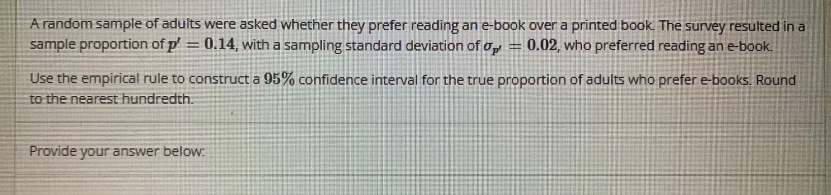 A random sample of adults were asked whether they prefer reading an e book over a printed book The survey resulted in a sample proportion of p 0 14 with a sampling standard deviation of op 0 02 who preferred reading an e book Use the empirical rule to construct a 95 confidence interval for the true proportion of adults who prefer e books Round to the nearest hundredth Provide your answer below