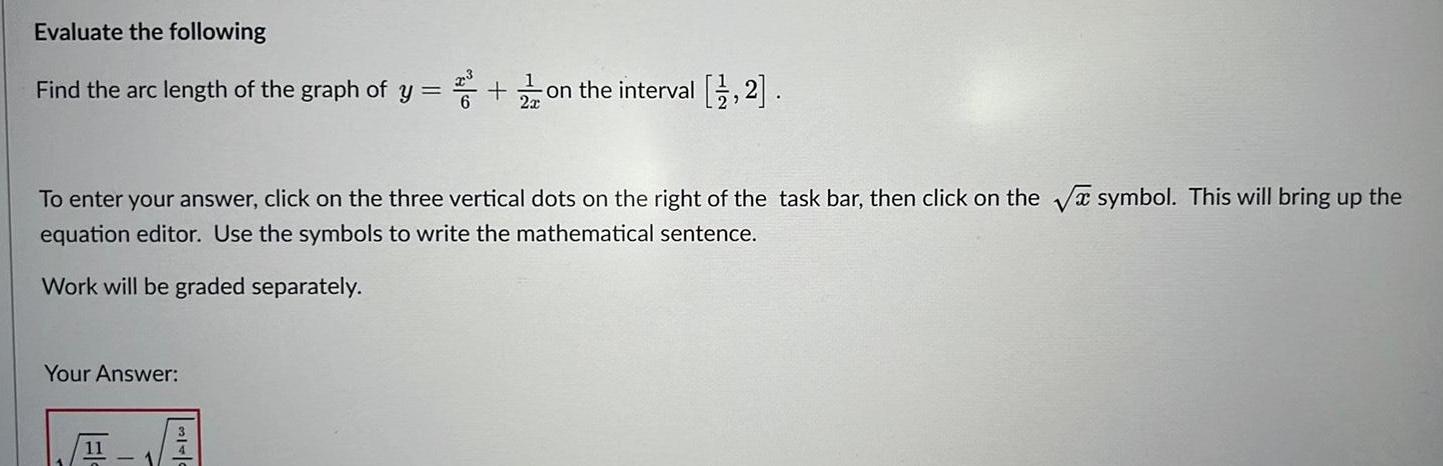 Evaluate the following Find the arc length of the graph of y on the interval 1 2 To enter your answer click on the three vertical dots on the right of the task bar then click on the symbol This will bring up the equation editor Use the symbols to write the mathematical sentence Work will be graded separately Your Answer 11 S T