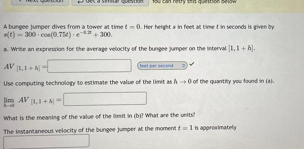 Similar question You can retry this question below A bungee jumper dives from a tower at time t 0 Her heights in feet at time t in seconds is given by 0 2t s t 300 cos 0 75t e 300 a Write an expression for the average velocity of the bungee jumper on the interval 1 1 h AV 1 1 h Use computing technology to estimate the value of the limit as h 0 of the quantity you found in a lim AV 1 1 h h 0 feet per second What is the meaning of the value of the limit in b What are the units The instantaneous velocity of the bungee jumper at the moment t 1 is approximately