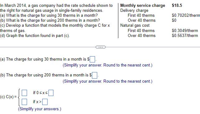 In March 2014 a gas company had the rate schedule shown to the right for natural gas usage in single family residences a What is the charge for using 30 therms in a month b What is the charge for using 200 therms in a month c Develop a function that models the monthly charge C for x therms of gas d Graph the function found in part c a The charge for using 30 therms in a month is b The charge for using 200 therms in a month is c C x if 0 x if x Simplify your answers Monthly service charge Delivery charge First 40 therms Over 40 therms Natural gas cost First 40 therms Over 40 therms Simplify your answer Round to the nearest cent Simplify your answer Round to the nearest cent 18 5 0 70202 therm 0 0 3049 therm 0 5637 therm