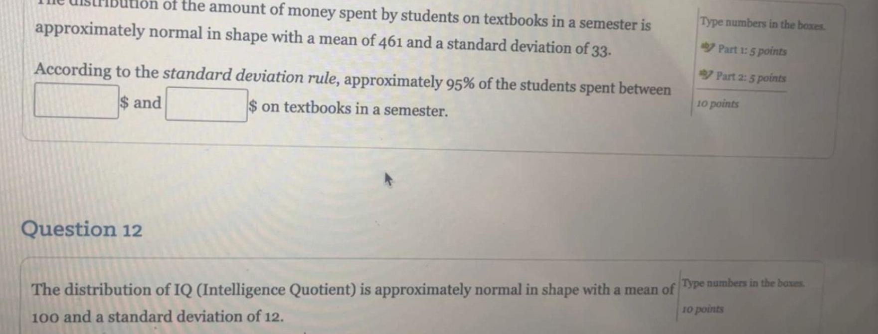 on of the amount of money spent by students on textbooks in a semester is approximately normal in shape with a mean of 461 and a standard deviation of 33 According to the standard deviation rule approximately 95 of the students spent between on textbooks in a semester and Question 12 Type numbers in the boxes Part 1 5 points Part 2 5 points 10 points The distribution of IQ Intelligence Quotient is approximately normal in shape with a mean of Type numbers in the boxes 100 and a standard deviation of 12 10 points