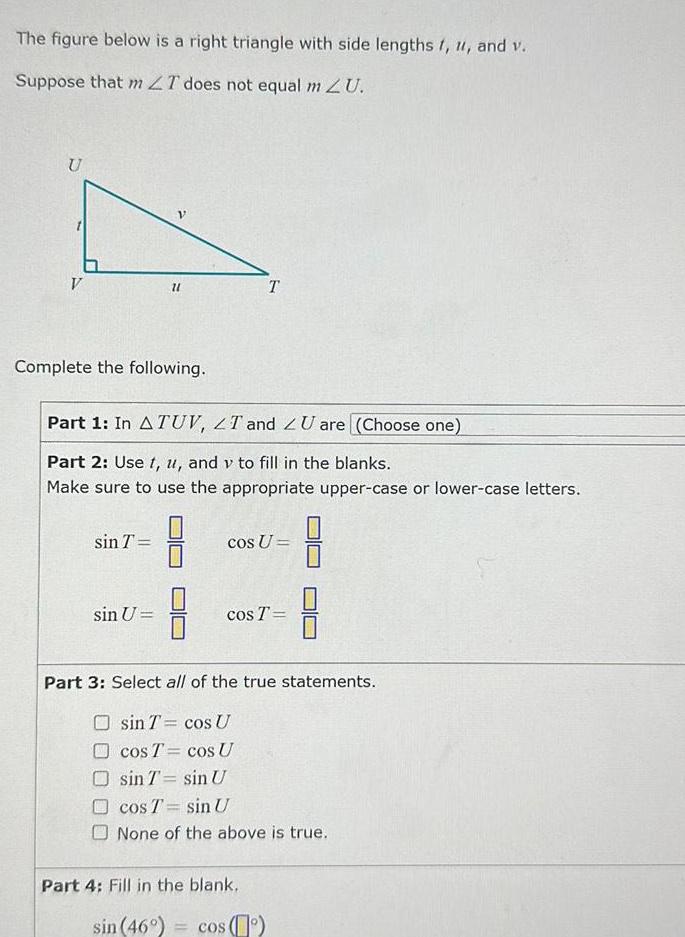 The figure below is a right triangle with side lengths t u and v Suppose that m LT does not equal m ZU U V Complete the following 21 sin T Part 1 In A TUV LT and ZU are Choose one Part 2 Use t u and v to fill in the blanks Make sure to use the appropriate upper case or lower case letters sin U 8 T cos U cos T Part 3 Select all of the true statements sin T cos U cos T cos U sin T sin U cos T sin U None of the above is true Part 4 Fill in the blank sin 46 cos