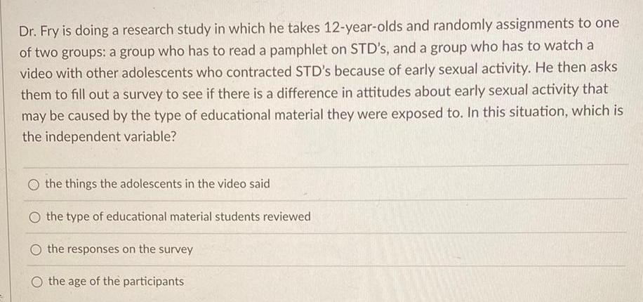 Dr Fry is doing a research study in which he takes 12 year olds and randomly assignments to one of two groups a group who has to read a pamphlet on STD s and a group who has to watch a video with other adolescents who contracted STD s because of early sexual activity He then asks them to fill out a survey to see if there is a difference in attitudes about early sexual activity that may be caused by the type of educational material they were exposed to In this situation which is the independent variable the things the adolescents in the video said O the type of educational material students reviewed O the responses on the survey O the age of the participants