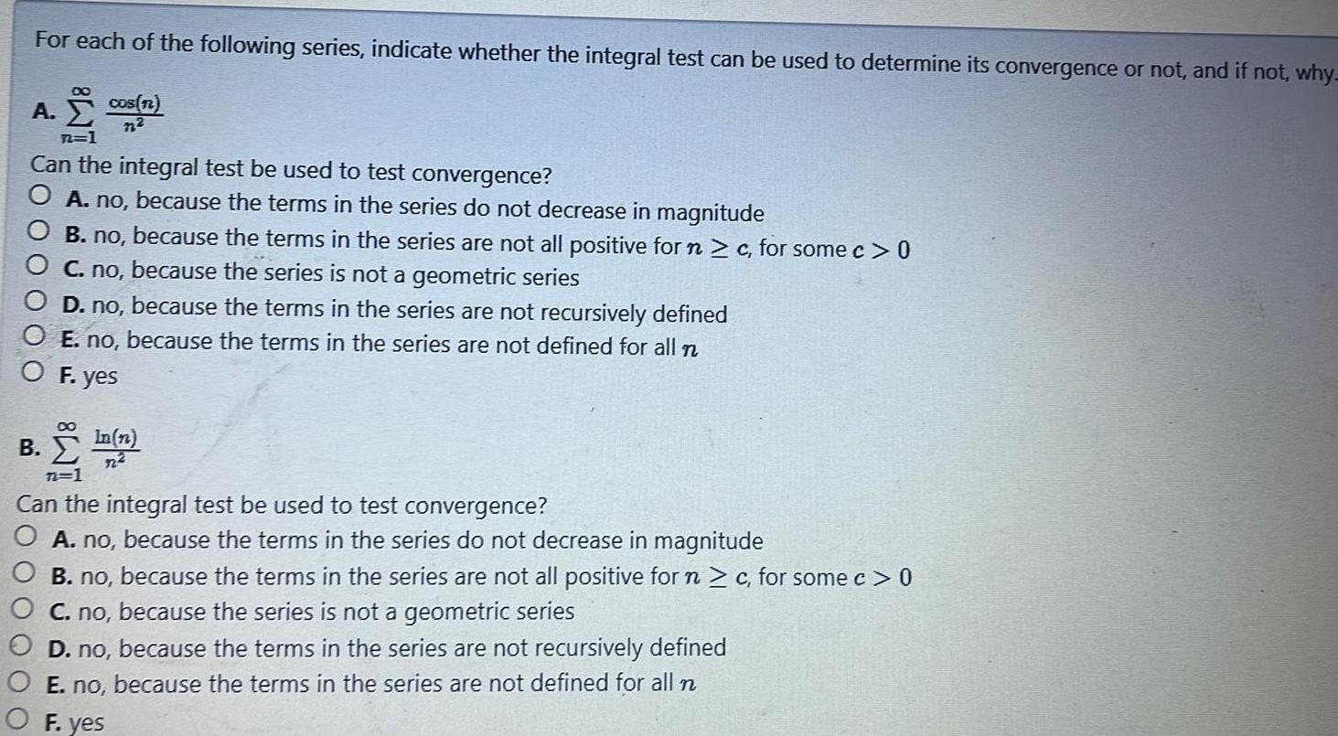 For each of the following series indicate whether the integral test can be used to determine its convergence or not and if not why cos n A M Can the integral test be used to test convergence O A no because the terms in the series do not decrease in magnitude B no because the terms in the series are not all positive for n c for some c 0 C no because the series is not a geometric series D no because the terms in the series are not recursively defined O E no because the terms in the series are not defined for all n O F yes B n 7 Can the integral test be used to test convergence A no because the terms in the series do not decrease in magnitude B no because the terms in the series are not all positive for n c for some c 0 C no because the series is not a geometric series D no because the terms in the series are not recursively defined E no because the terms in the series are not defined for all n F yes