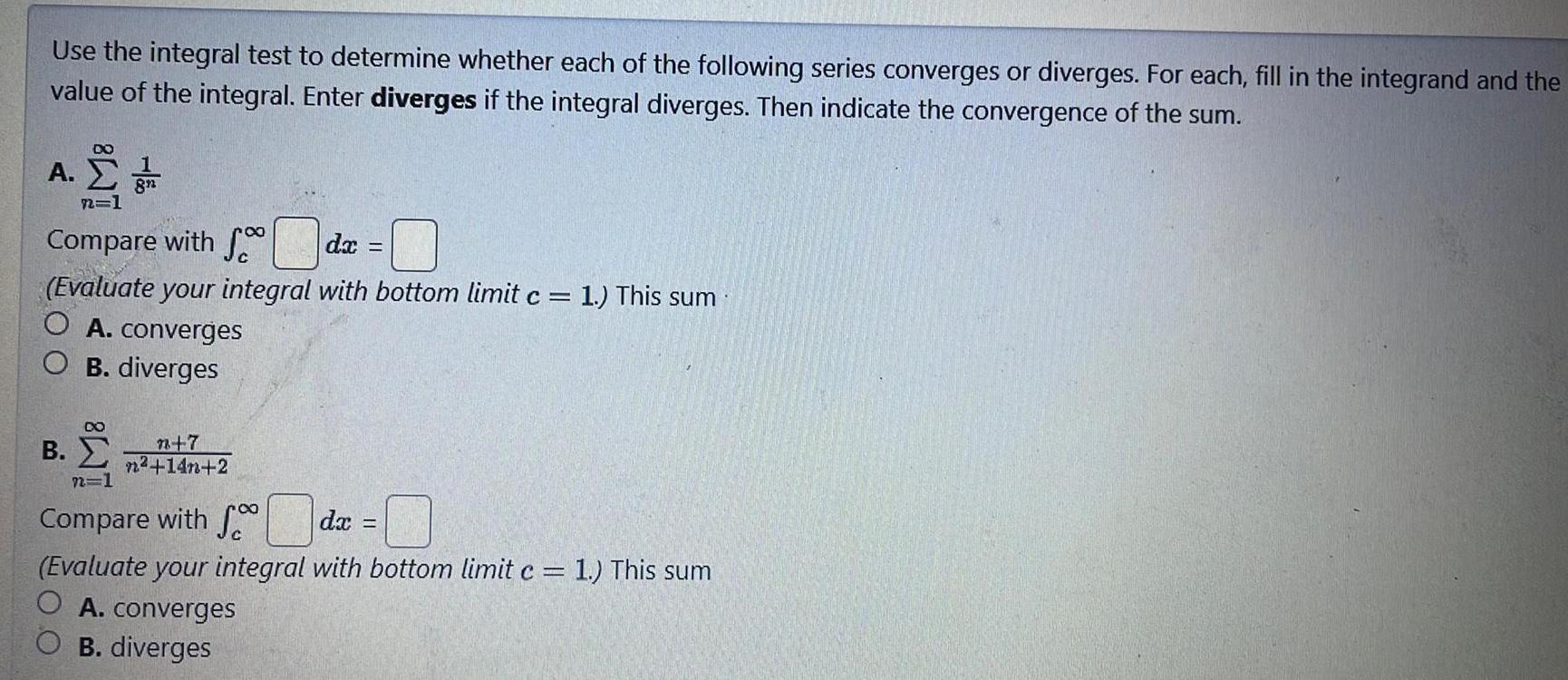 Use the integral test to determine whether each of the following series converges or diverges For each fill in the integrand and the value of the integral Enter diverges if the integral diverges Then indicate the convergence of the sum A ZT n 1 Compare with f dx Evaluate your integral with bottom limit c 1 This sum O A converges O B diverges 8 B n 7 n 14n 2 8 Compare with fdx Evaluate your integral with bottom limit c 1 This sum O A converges B diverges