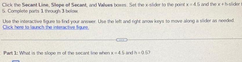 Click the Secant Line Slope of Secant and Values boxes Set the x slider to the point x 4 5 and the x h slider 5 Complete parts 1 through 3 below Use the interactive figure to find your answer Use the left and right arrow keys to move along a slider as needed Click here to launch the interactive figure BECKH Part 1 What is the slope m of the secant line when x 4 5 and h 0 5